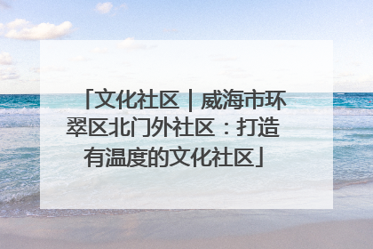 文化社区｜威海市环翠区北门外社区：打造有温度的文化社区