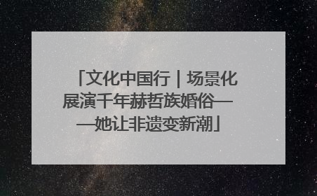 文化中国行｜场景化展演千年赫哲族婚俗——她让非遗变新潮