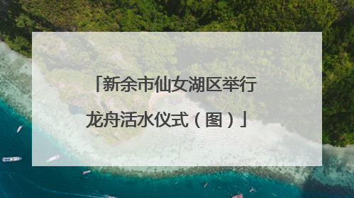 新余市仙女湖区举行龙舟活水仪式（图）
