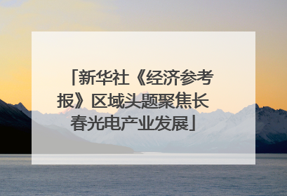新华社《经济参考报》区域头题聚焦长春光电产业发展