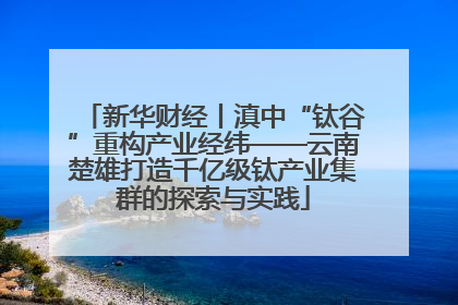 新华财经丨滇中“钛谷”重构产业经纬——云南楚雄打造千亿级钛产业集群的探索与实践