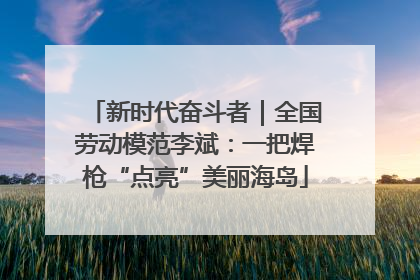 新时代奋斗者｜全国劳动模范李斌：一把焊枪“点亮”美丽海岛