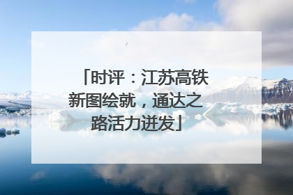 时评：江苏高铁新图绘就，通达之路活力迸发