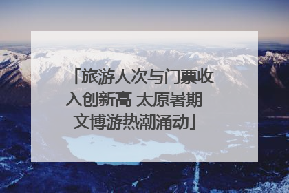 旅游人次与门票收入创新高 太原暑期文博游热潮涌动