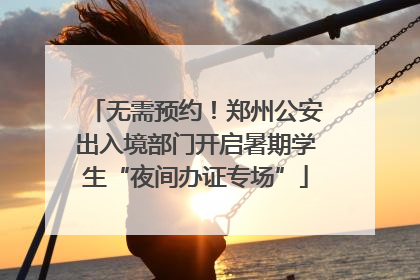 无需预约！郑州公安出入境部门开启暑期学生“夜间办证专场”