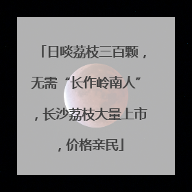 日啖荔枝三百颗，无需“长作岭南人”，长沙荔枝大量上市，价格亲民