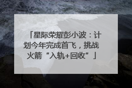 星际荣耀彭小波：计划今年完成首飞，挑战火箭“入轨+回收”