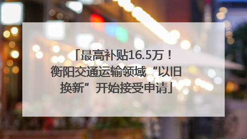 最高补贴16.5万！衡阳交通运输领域“以旧换新”开始接受申请