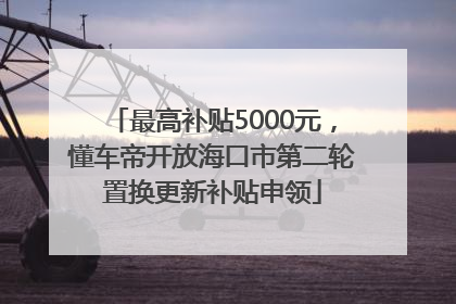 最高补贴5000元，懂车帝开放海口市第二轮置换更新补贴申领