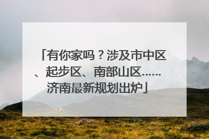 有你家吗？涉及市中区、起步区、南部山区……济南最新规划出炉