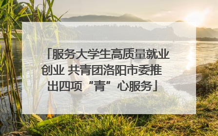 服务大学生高质量就业创业 共青团洛阳市委推出四项“青”心服务
