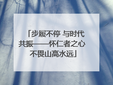 步履不停 与时代共振——怀仁者之心 不畏山高水远