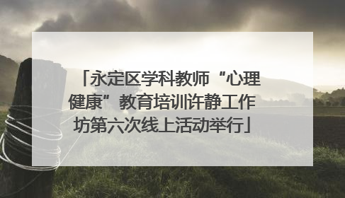 永定区学科教师“心理健康”教育培训许静工作坊第六次线上活动举行