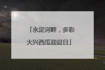 永定河畔，多彩大兴西瓜迎夏日