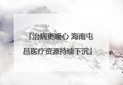 治病更暖心 海南屯昌医疗资源持续下沉