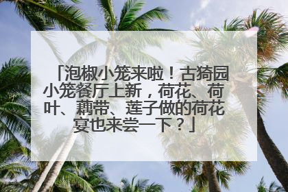 泡椒小笼来啦！古猗园小笼餐厅上新，荷花、荷叶、藕带、莲子做的荷花宴也来尝一下？