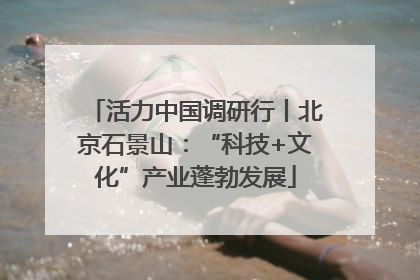 活力中国调研行丨北京石景山：“科技+文化”产业蓬勃发展