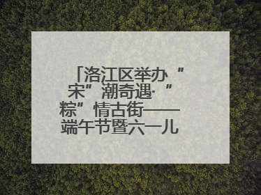 洛江区举办“宋”潮奇遇·“粽”情古街——端午节暨六一儿童节文化活动