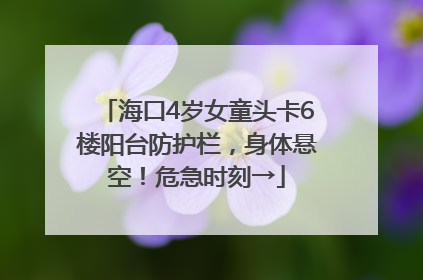 海口4岁女童头卡6楼阳台防护栏，身体悬空！危急时刻→