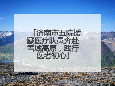 济南市五院援藏医疗队员奔赴雪域高原，践行医者初心