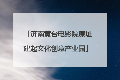 济南黄台电影院原址建起文化创意产业园