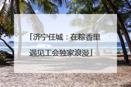 济宁任城：在粽香里遇见工会独家浪漫
