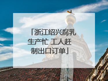 浙江绍兴腐乳生产忙 工人赶制出口订单