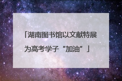 湖南图书馆以文献特展为高考学子“加油”