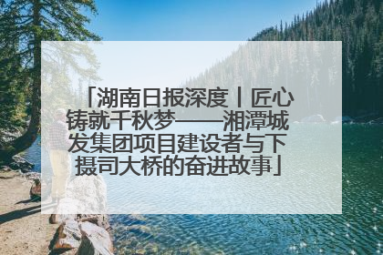 湖南日报深度丨匠心铸就千秋梦——湘潭城发集团项目建设者与下摄司大桥的奋进故事