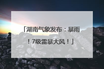 湖南气象发布：暴雨！7级雷暴大风！