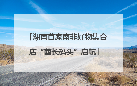 湖南首家南非好物集合店“酋长码头”启航