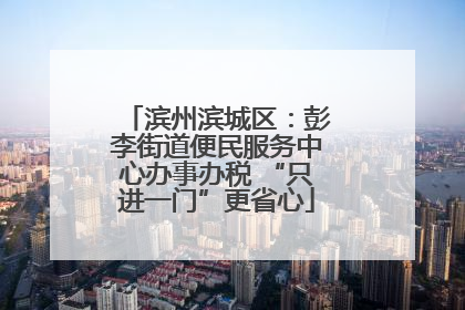 滨州滨城区：彭李街道便民服务中心办事办税 “只进一门”更省心