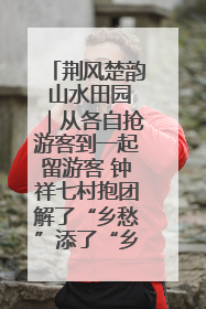 荆风楚韵 山水田园｜从各自抢游客到一起留游客 钟祥七村抱团解了“乡愁”添了“乡酬”
