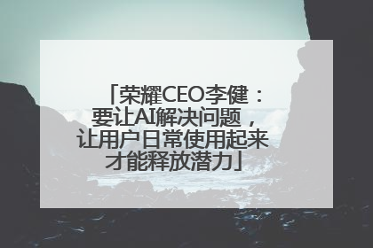 荣耀CEO李健：要让AI解决问题，让用户日常使用起来才能释放潜力