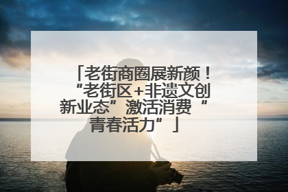老街商圈展新颜！“老街区+非遗文创新业态”激活消费“青春活力”
