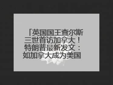 英国国王查尔斯三世首访加拿大！特朗普最新发文：如加拿大成为美国第51州可免费用“金穹”