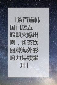 茶百道韩国门店五一假期火爆出圈，新茶饮品牌海外影响力持续攀升
