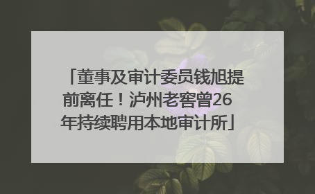 董事及审计委员钱旭提前离任！泸州老窖曾26年持续聘用本地审计所