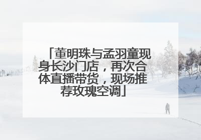 董明珠与孟羽童现身长沙门店，再次合体直播带货，现场推荐玫瑰空调