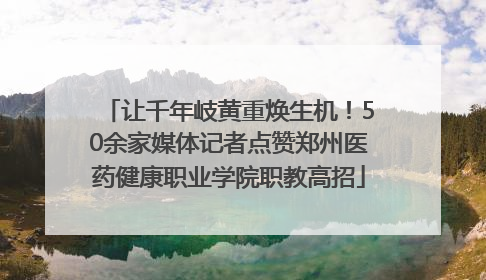 让千年岐黄重焕生机！50余家媒体记者点赞郑州医药健康职业学院职教高招