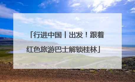 行进中国丨出发！跟着红色旅游巴士解锁桂林