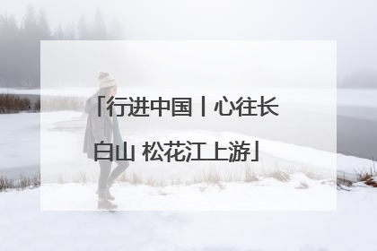 行进中国丨心往长白山 松花江上游