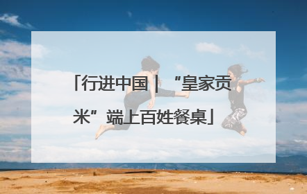 行进中国｜“皇家贡米”端上百姓餐桌