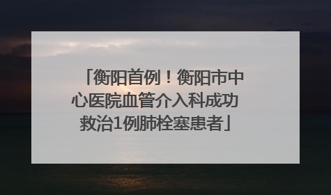 衡阳首例！衡阳市中心医院血管介入科成功救治1例肺栓塞患者