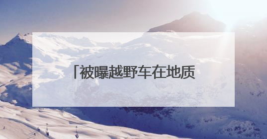 被曝越野车在地质遗迹上漂移炫技！5A级景区致歉