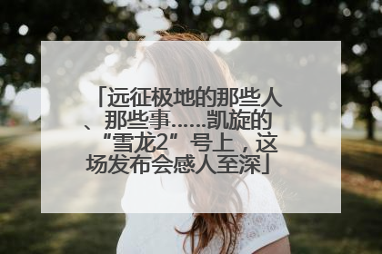 远征极地的那些人、那些事……凯旋的“雪龙2”号上，这场发布会感人至深