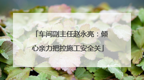 车间副主任赵永亮：倾心亲力把控施工安全关