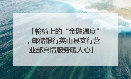轮椅上的“金融温度”，邮储银行英山县支行营业部真情服务暖人心