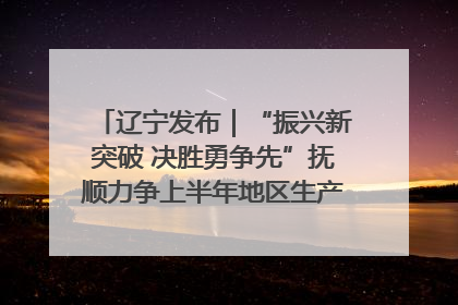 辽宁发布｜“振兴新突破 决胜勇争先”抚顺力争上半年地区生产总值增长7%左右