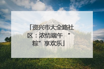 资兴市大全路社区：浓情端午 “粽”享欢乐